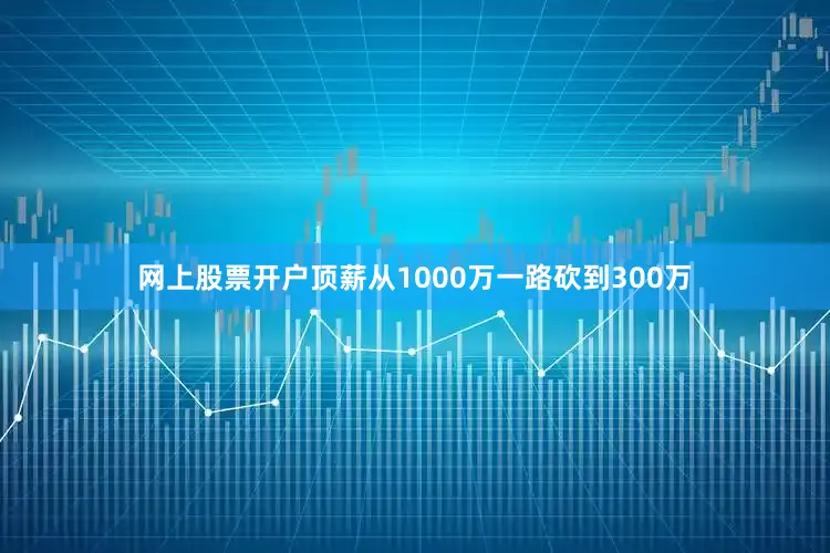 网上股票开户顶薪从1000万一路砍到300万