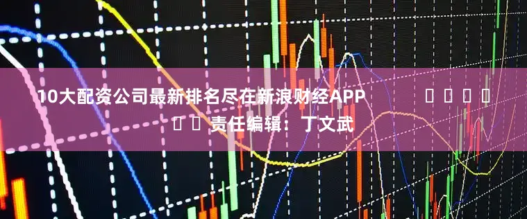 10大配资公司最新排名尽在新浪财经APP            						责任编辑：丁文武