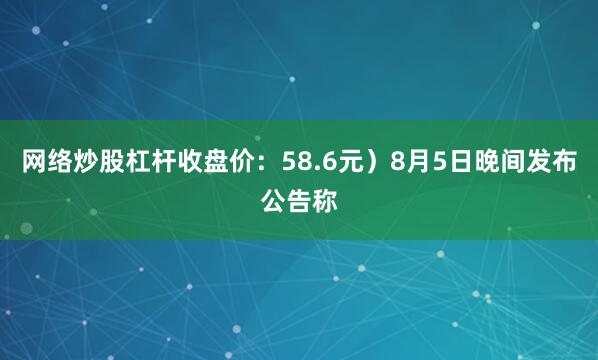网络炒股杠杆收盘价：58.6元）8月5日晚间发布公告称