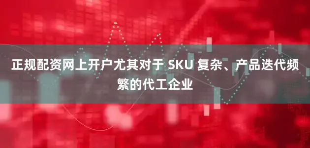 正规配资网上开户尤其对于 SKU 复杂、产品迭代频繁的代工企业