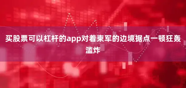 买股票可以杠杆的app对着柬军的边境据点一顿狂轰滥炸